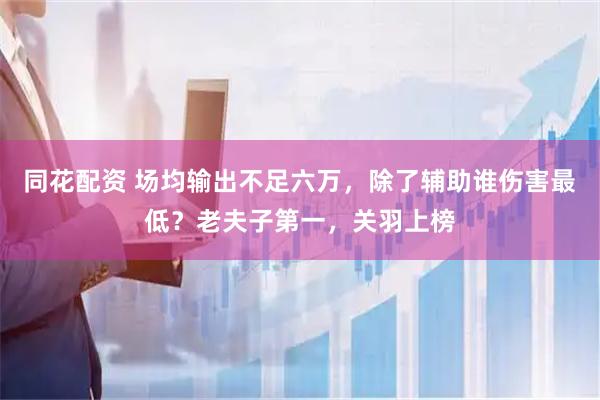 同花配资 场均输出不足六万，除了辅助谁伤害最低？老夫子第一，关羽上榜