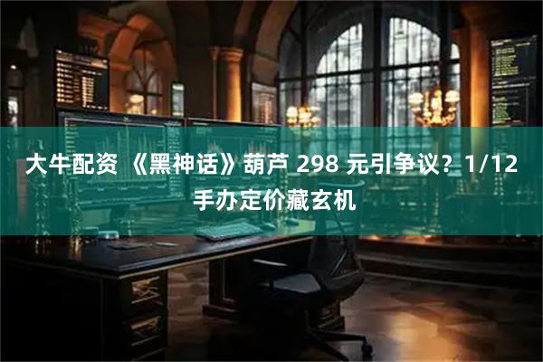 大牛配资 《黑神话》葫芦 298 元引争议？1/12 手办定价藏玄机