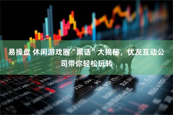 易操盘 休闲游戏圈“黑话”大揭秘，优友互动公司带你轻松玩转