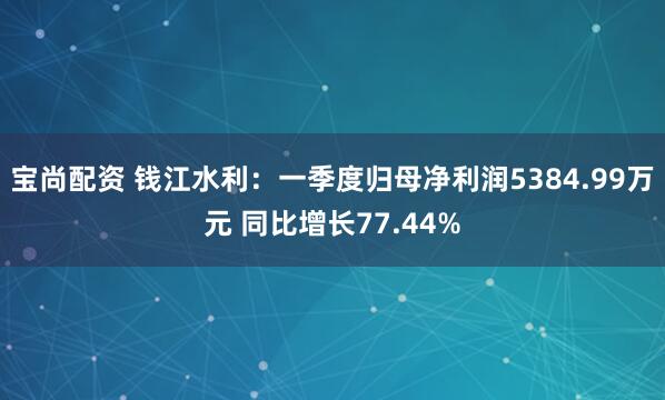宝尚配资 钱江水利：一季度归母净利润5384.99万元 同比增长77.44%