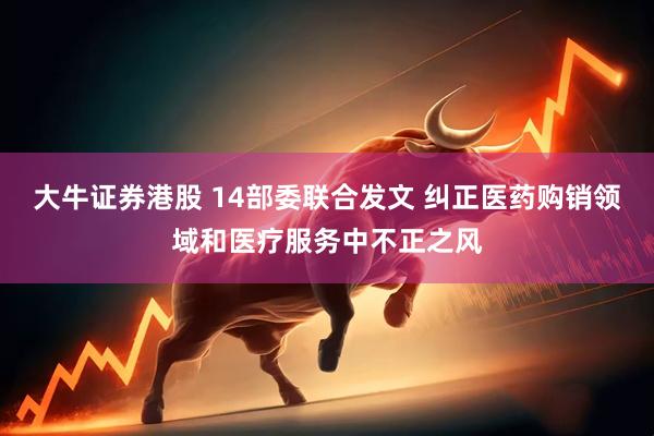 大牛证券港股 14部委联合发文 纠正医药购销领域和医疗服务中不正之风