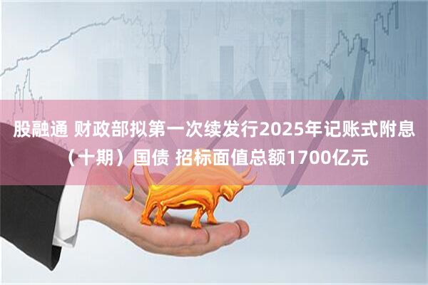 股融通 财政部拟第一次续发行2025年记账式附息（十期）国债 招标面值总额1700亿元