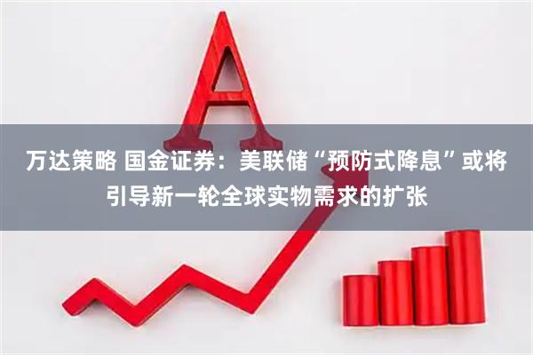 万达策略 国金证券：美联储“预防式降息”或将引导新一轮全球实物需求的扩张