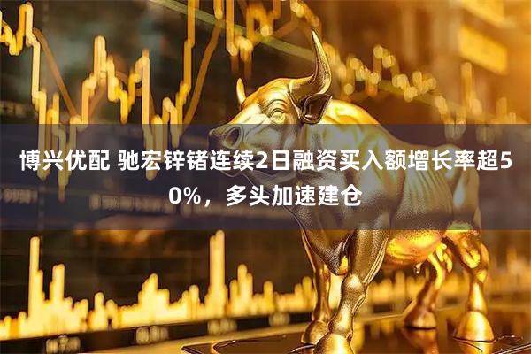 博兴优配 驰宏锌锗连续2日融资买入额增长率超50%，多头加速建仓