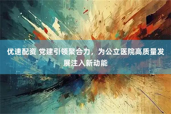 优速配资 党建引领聚合力，为公立医院高质量发展注入新动能