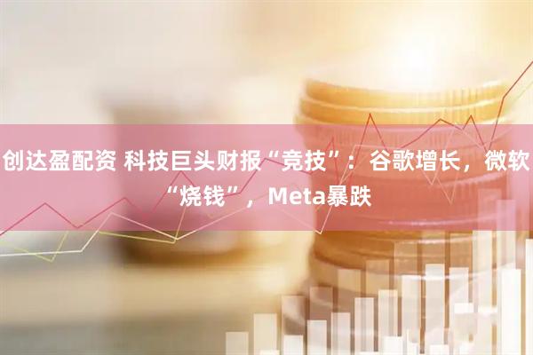 创达盈配资 科技巨头财报“竞技”：谷歌增长，微软“烧钱”，Meta暴跌