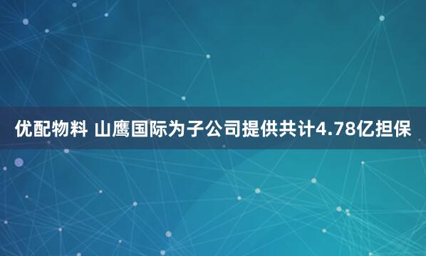 优配物料 山鹰国际为子公司提供共计4.78亿担保