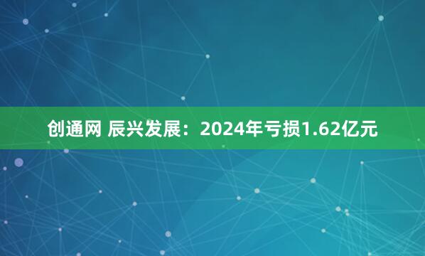 创通网 辰兴发展：2024年亏损1.62亿元