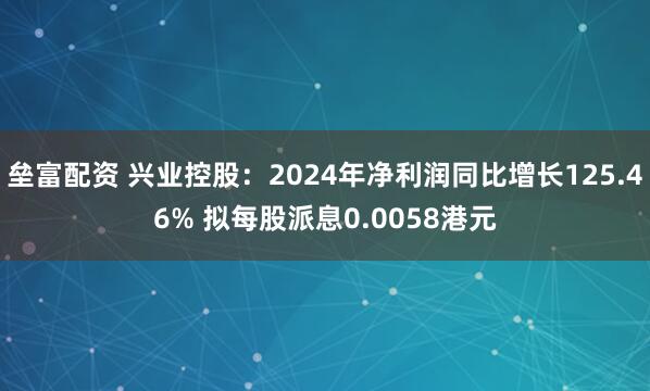 垒富配资 兴业控股：2024年净利润同比增长125.46% 拟每股派息0.0058港元