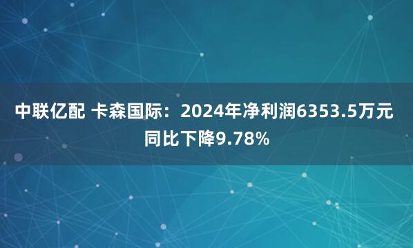 中联亿配 卡森国际：2024年净利润6353.5万元 同比下降9.78%