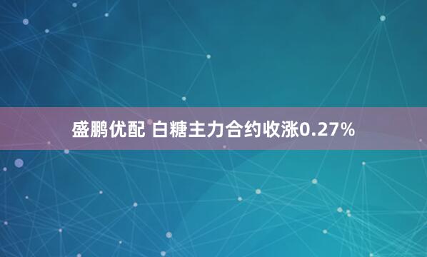 盛鹏优配 白糖主力合约收涨0.27%