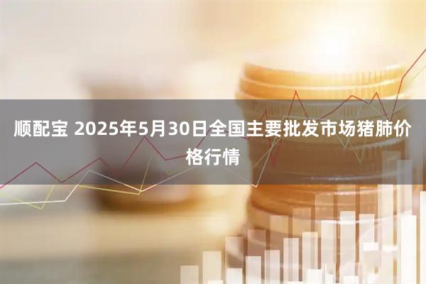 顺配宝 2025年5月30日全国主要批发市场猪肺价格行情