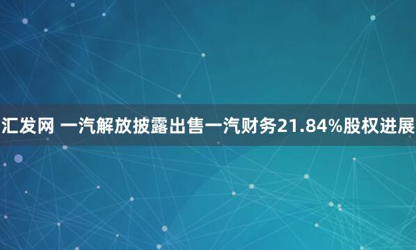 汇发网 一汽解放披露出售一汽财务21.84%股权进展