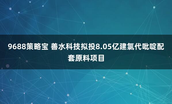 9688策略宝 善水科技拟投8.05亿建氯代吡啶配套原料项目