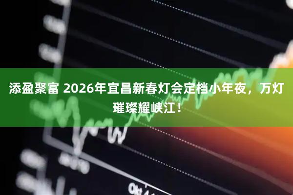 添盈聚富 2026年宜昌新春灯会定档小年夜，万灯璀璨耀峡江！