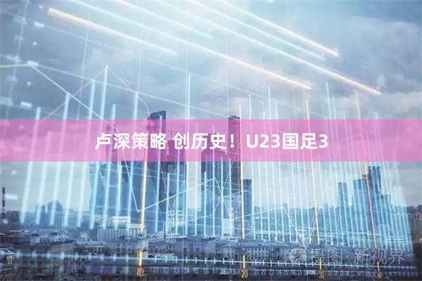 卢深策略 创历史！U23国足3