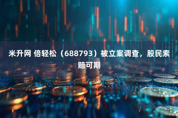 米升网 倍轻松（688793）被立案调查，股民索赔可期