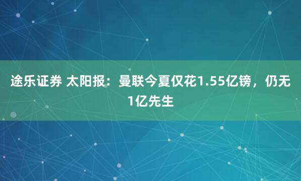 途乐证券 太阳报：曼联今夏仅花1.55亿镑，仍无1亿先生